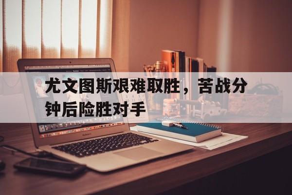 尤文图斯艰难取胜，苦战分钟后险胜对手的简单介绍